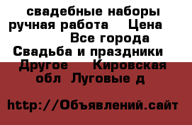 свадебные наборы(ручная работа) › Цена ­ 1 200 - Все города Свадьба и праздники » Другое   . Кировская обл.,Луговые д.